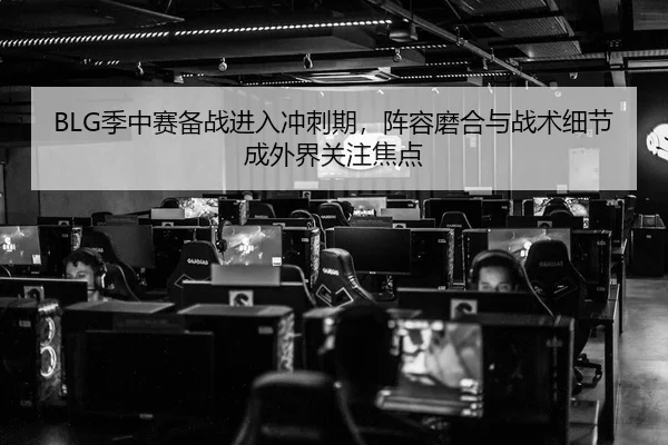 BLG季中赛备战进入冲刺期，阵容磨合与战术细节成外界关注焦点