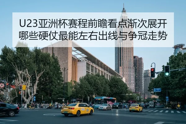 U23亚洲杯赛程前瞻看点渐次展开哪些硬仗最能左右出线与争冠走势
